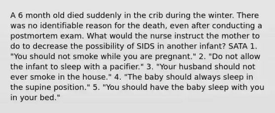 A 6 month old died suddenly in the crib during the winter. There was no identifiable reason for the death, even after conducting a postmortem exam. What would the nurse instruct the mother to do to decrease the possibility of SIDS in another infant? SATA 1. "You should not smoke while you are pregnant." 2. "Do not allow the infant to sleep with a pacifier." 3. "Your husband should not ever smoke in the house." 4. "The baby should always sleep in the supine position." 5. "You should have the baby sleep with you in your bed."