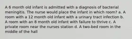 A 6 month old infant is admitted with a diagnosis of bacterial meningitis. The nurse would place the infant in which room? a. A room with a 12 month old infant with a urinary tract infection b. A room with an 8 month old infant with failure to thrive c. A private room near the nurses station d. A two-bed room in the middle of the hall