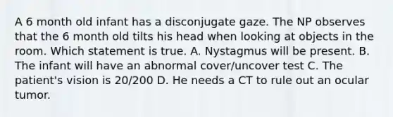 A 6 month old infant has a disconjugate gaze. The NP observes that the 6 month old tilts his head when looking at objects in the room. Which statement is true. A. Nystagmus will be present. B. The infant will have an abnormal cover/uncover test C. The patient's vision is 20/200 D. He needs a CT to rule out an ocular tumor.