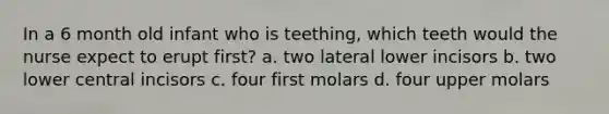 In a 6 month old infant who is teething, which teeth would the nurse expect to erupt first? a. two lateral lower incisors b. two lower central incisors c. four first molars d. four upper molars