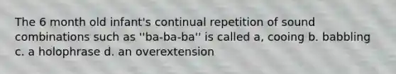 The 6 month old infant's continual repetition of sound combinations such as ''ba-ba-ba'' is called a, cooing b. babbling c. a holophrase d. an overextension