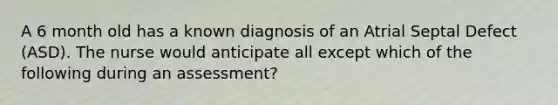 A 6 month old has a known diagnosis of an Atrial Septal Defect (ASD). The nurse would anticipate all except which of the following during an assessment?