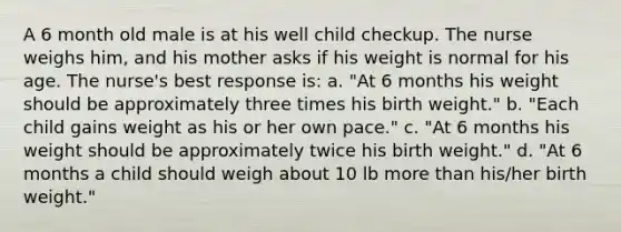 A 6 month old male is at his well child checkup. The nurse weighs him, and his mother asks if his weight is normal for his age. The nurse's best response is: a. "At 6 months his weight should be approximately three times his birth weight." b. "Each child gains weight as his or her own pace." c. "At 6 months his weight should be approximately twice his birth weight." d. "At 6 months a child should weigh about 10 lb <a href='https://www.questionai.com/knowledge/keWHlEPx42-more-than' class='anchor-knowledge'>more than</a> his/her birth weight."