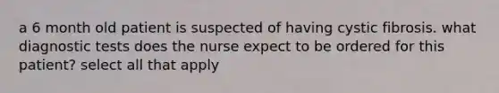 a 6 month old patient is suspected of having cystic fibrosis. what diagnostic tests does the nurse expect to be ordered for this patient? select all that apply