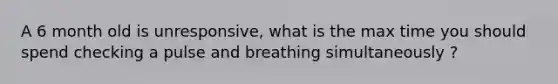 A 6 month old is unresponsive, what is the max time you should spend checking a pulse and breathing simultaneously ?