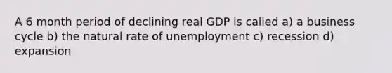 A 6 month period of declining real GDP is called a) a business cycle b) the natural rate of unemployment c) recession d) expansion