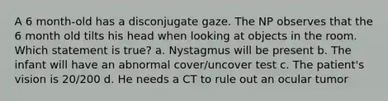 A 6 month-old has a disconjugate gaze. The NP observes that the 6 month old tilts his head when looking at objects in the room. Which statement is true? a. Nystagmus will be present b. The infant will have an abnormal cover/uncover test c. The patient's vision is 20/200 d. He needs a CT to rule out an ocular tumor