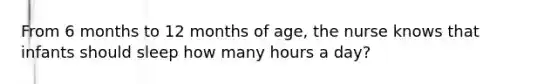 From 6 months to 12 months of age, the nurse knows that infants should sleep how many hours a day?