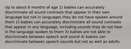 Up to about 6 months of age 1) babies can accurately discriminate all sound contrasts that appear in their own language but not in languages they do not have spoken around them 2) babies can accurately discriminate all sound contrasts that appear in any language, including sounds they do not hear in the language spoken to them 3) babies are not able to discriminate between speech and sound 4) babies can discriminate between speech sounds but not as well as adults