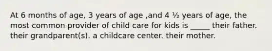 At 6 months of age, 3 years of age ,and 4 ½ years of age, the most common provider of child care for kids is _____ their father. their grandparent(s). a childcare center. their mother.