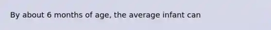 By about 6 months of age, the average infant can