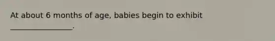 At about 6 months of age, babies begin to exhibit ________________.