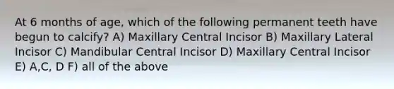 At 6 months of age, which of the following permanent teeth have begun to calcify? A) Maxillary Central Incisor B) Maxillary Lateral Incisor C) Mandibular Central Incisor D) Maxillary Central Incisor E) A,C, D F) all of the above