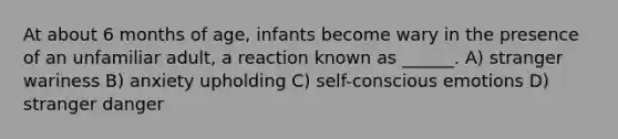 At about 6 months of age, infants become wary in the presence of an unfamiliar adult, a reaction known as ______. A) stranger wariness B) anxiety upholding C) self-conscious emotions D) stranger danger