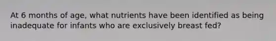 At 6 months of age, what nutrients have been identified as being inadequate for infants who are exclusively breast fed?