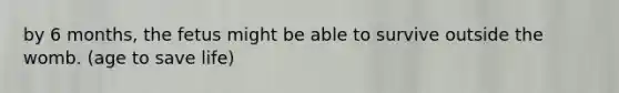 by 6 months, the fetus might be able to survive outside the womb. (age to save life)