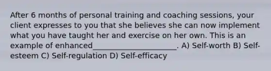 After 6 months of personal training and coaching sessions, your client expresses to you that she believes she can now implement what you have taught her and exercise on her own. This is an example of enhanced______________________. A) Self-worth B) Self-esteem C) Self-regulation D) Self-efficacy