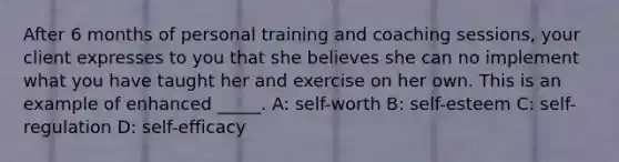 After 6 months of personal training and coaching sessions, your client expresses to you that she believes she can no implement what you have taught her and exercise on her own. This is an example of enhanced _____. A: self-worth B: self-esteem C: self-regulation D: self-efficacy