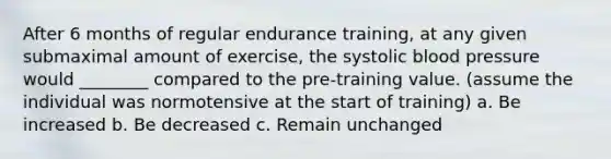 After 6 months of regular endurance training, at any given submaximal amount of exercise, the systolic blood pressure would ________ compared to the pre-training value. (assume the individual was normotensive at the start of training) a. Be increased b. Be decreased c. Remain unchanged