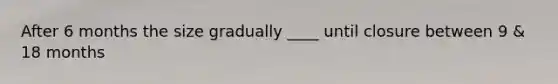 After 6 months the size gradually ____ until closure between 9 & 18 months