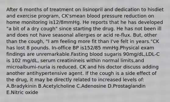 After 6 months of treatment on lisinopril and dedication to hisdiet and exercise program, CK'smean blood pressure reduction on home monitoring is12/8mmHg. He reports that he has developed "a bit of a dry cough" since starting the drug. He has not been ill and does not have seasonal allergies or acid re-flux. But, other than the cough, "I am feeling more fit than I've felt in years."CK has lost 8 pounds. In-office BP is152/85 mmHg.Physical exam findings are unremarkable.Fasting blood sugaris 90mg/dL,LDL-C is 102 mg/dL, serum creatinineis within normal limits,and microalbumi-nuria is reduced. CK and his doctor discuss adding another antihypertensive agent. If the cough is a side effect of the drug, it may be directly related to increased levels of: A.Bradykinin B.Acetylcholine C.Adenosine D.Prostaglandin E.Nitric oxide