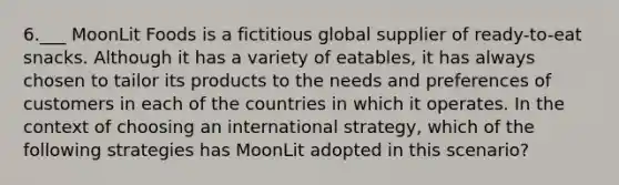 6.___ MoonLit Foods is a fictitious global supplier of ready-to-eat snacks. Although it has a variety of eatables, it has always chosen to tailor its products to the needs and preferences of customers in each of the countries in which it operates. In the context of choosing an international strategy, which of the following strategies has MoonLit adopted in this scenario?