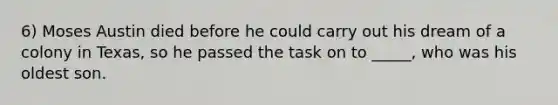 6) Moses Austin died before he could carry out his dream of a colony in Texas, so he passed the task on to _____, who was his oldest son.