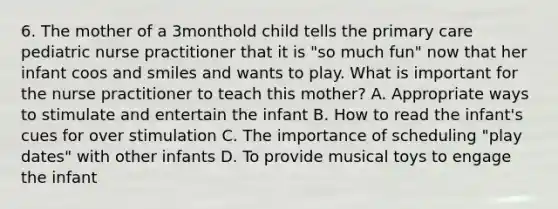 6. The mother of a 3monthold child tells the primary care pediatric nurse practitioner that it is "so much fun" now that her infant coos and smiles and wants to play. What is important for the nurse practitioner to teach this mother? A. Appropriate ways to stimulate and entertain the infant B. How to read the infant's cues for over stimulation C. The importance of scheduling "play dates" with other infants D. To provide musical toys to engage the infant