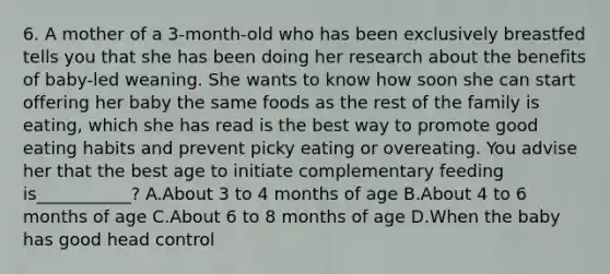 6. A mother of a 3-month-old who has been exclusively breastfed tells you that she has been doing her research about the benefits of baby-led weaning. She wants to know how soon she can start offering her baby the same foods as the rest of the family is eating, which she has read is the best way to promote good eating habits and prevent picky eating or overeating. You advise her that the best age to initiate complementary feeding is___________? A.About 3 to 4 months of age B.About 4 to 6 months of age C.About 6 to 8 months of age D.When the baby has good head control