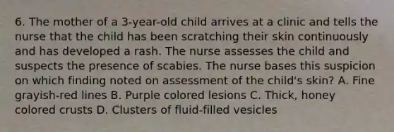 6. The mother of a 3-year-old child arrives at a clinic and tells the nurse that the child has been scratching their skin continuously and has developed a rash. The nurse assesses the child and suspects the presence of scabies. The nurse bases this suspicion on which finding noted on assessment of the child's skin? A. Fine grayish-red lines B. Purple colored lesions C. Thick, honey colored crusts D. Clusters of fluid-filled vesicles