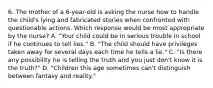 6. The mother of a 6-year-old is asking the nurse how to handle the child's lying and fabricated stories when confronted with questionable actions. Which response would be most appropriate by the nurse? A. "Your child could be in serious trouble in school if he continues to tell lies." B. "The child should have privileges taken away for several days each time he tells a lie." C. "Is there any possibility he is telling the truth and you just don't know it is the truth?" D. "Children this age sometimes can't distinguish between fantasy and reality."