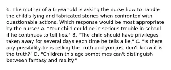 6. The mother of a 6-year-old is asking the nurse how to handle the child's lying and fabricated stories when confronted with questionable actions. Which response would be most appropriate by the nurse? A. "Your child could be in serious trouble in school if he continues to tell lies." B. "The child should have privileges taken away for several days each time he tells a lie." C. "Is there any possibility he is telling the truth and you just don't know it is the truth?" D. "Children this age sometimes can't distinguish between fantasy and reality."