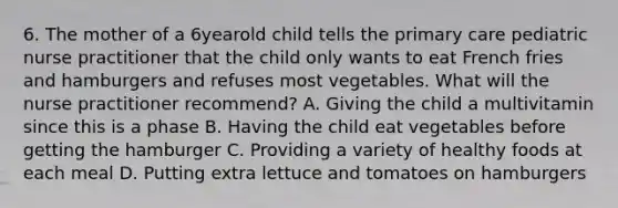 6. The mother of a 6yearold child tells the primary care pediatric nurse practitioner that the child only wants to eat French fries and hamburgers and refuses most vegetables. What will the nurse practitioner recommend? A. Giving the child a multivitamin since this is a phase B. Having the child eat vegetables before getting the hamburger C. Providing a variety of healthy foods at each meal D. Putting extra lettuce and tomatoes on hamburgers