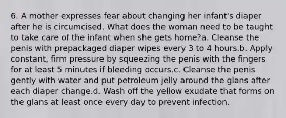 6. A mother expresses fear about changing her infant's diaper after he is circumcised. What does the woman need to be taught to take care of the infant when she gets home?a. Cleanse the penis with prepackaged diaper wipes every 3 to 4 hours.b. Apply constant, firm pressure by squeezing the penis with the fingers for at least 5 minutes if bleeding occurs.c. Cleanse the penis gently with water and put petroleum jelly around the glans after each diaper change.d. Wash off the yellow exudate that forms on the glans at least once every day to prevent infection.