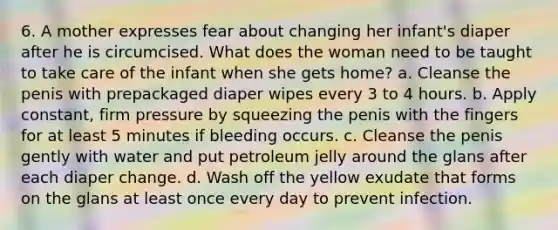 6. A mother expresses fear about changing her infant's diaper after he is circumcised. What does the woman need to be taught to take care of the infant when she gets home? a. Cleanse the penis with prepackaged diaper wipes every 3 to 4 hours. b. Apply constant, firm pressure by squeezing the penis with the fingers for at least 5 minutes if bleeding occurs. c. Cleanse the penis gently with water and put petroleum jelly around the glans after each diaper change. d. Wash off the yellow exudate that forms on the glans at least once every day to prevent infection.