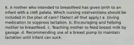 6. A mother who intended to breastfeed has given birth to an infant with a cleft palate. Which nursing interventions should be included in the plan of care? (Select all that apply.) a. Giving medication to suppress lactation. b. Encouraging and helping mother to breastfeed. c. Teaching mother to feed breast milk by gavage. d. Recommending use of a breast pump to maintain lactation until infant can suck.