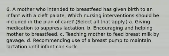 6. A mother who intended to breastfeed has given birth to an infant with a cleft palate. Which nursing interventions should be included in the plan of care? (Select all that apply.) a. Giving medication to suppress lactation. b. Encouraging and helping mother to breastfeed. c. Teaching mother to feed breast milk by gavage. d. Recommending use of a breast pump to maintain lactation until infant can suck.