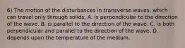 6) The motion of the disturbances in transverse waves, which can travel only through solids, A. is perpendicular to the direction of the wave. B. is parallel to the direction of the wave. C. is both perpendicular and parallel to the direction of the wave. D. depends upon the temperature of the medium.