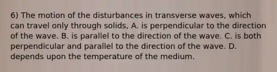 6) The motion of the disturbances in transverse waves, which can travel only through solids, A. is perpendicular to the direction of the wave. B. is parallel to the direction of the wave. C. is both perpendicular and parallel to the direction of the wave. D. depends upon the temperature of the medium.