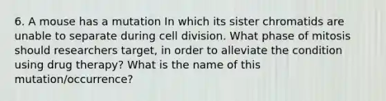 6. A mouse has a mutation In which its sister chromatids are unable to separate during cell division. What phase of mitosis should researchers target, in order to alleviate the condition using drug therapy? What is the name of this mutation/occurrence?