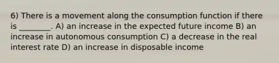 6) There is a movement along the consumption function if there is ________. A) an increase in the expected future income B) an increase in autonomous consumption C) a decrease in the real interest rate D) an increase in disposable income