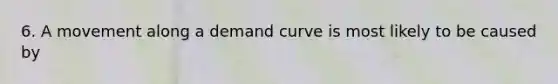 6. A movement along a demand curve is most likely to be caused by