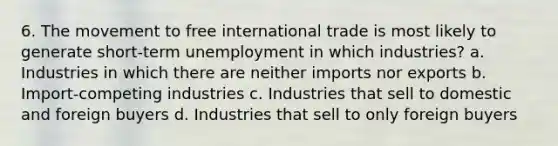 6. The movement to free international trade is most likely to generate short-term unemployment in which industries? a. Industries in which there are neither imports nor exports b. Import-competing industries c. Industries that sell to domestic and foreign buyers d. Industries that sell to only foreign buyers