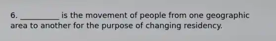 6. __________ is the movement of people from one geographic area to another for the purpose of changing residency.