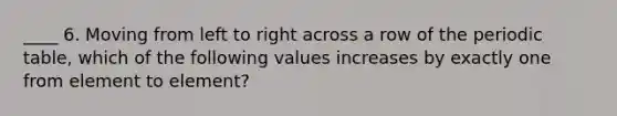 ____ 6. Moving from left to right across a row of the periodic table, which of the following values increases by exactly one from element to element?