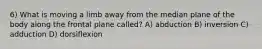 6) What is moving a limb away from the median plane of the body along the frontal plane called? A) abduction B) inversion C) adduction D) dorsiflexion