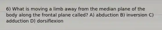 6) What is moving a limb away from the median plane of the body along the frontal plane called? A) abduction B) inversion C) adduction D) dorsiflexion