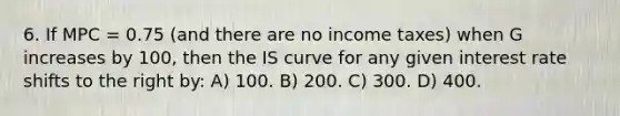 6. If MPC = 0.75 (and there are no income taxes) when G increases by 100, then the IS curve for any given interest rate shifts to the right by: A) 100. B) 200. C) 300. D) 400.