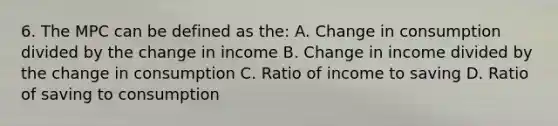 6. The MPC can be defined as the: A. Change in consumption divided by the change in income B. Change in income divided by the change in consumption C. Ratio of income to saving D. Ratio of saving to consumption