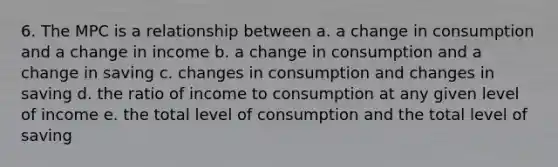 6. The MPC is a relationship between a. a change in consumption and a change in income b. a change in consumption and a change in saving c. changes in consumption and changes in saving d. the ratio of income to consumption at any given level of income e. the total level of consumption and the total level of saving